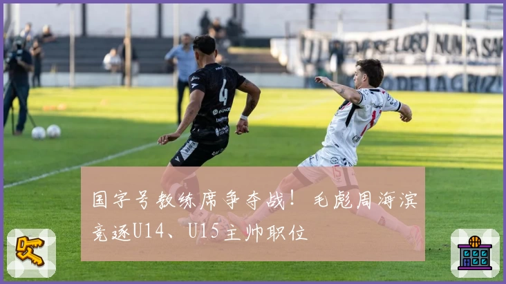 国字号教练席争夺战！毛彪周海滨竞逐U14、U15主帅职位