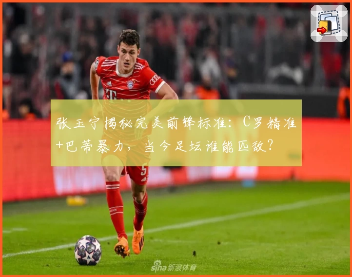 张玉宁揭秘完美前锋标准：C罗精准+巴蒂暴力，当今足坛谁能匹敌？