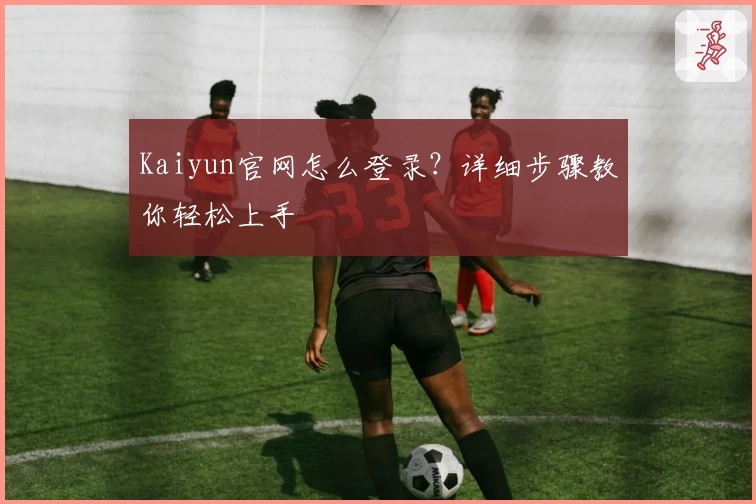 Kaiyun官网怎么登录？详细步骤教你轻松上手