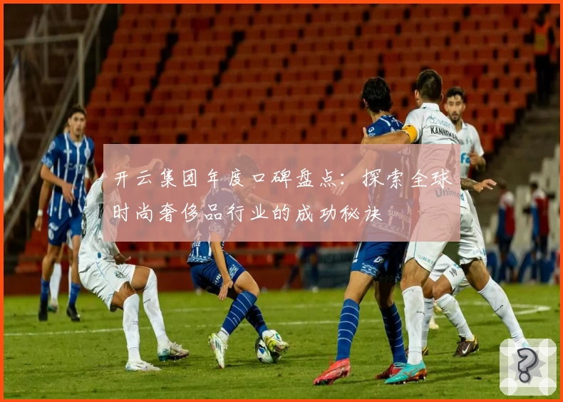 开云集团年度口碑盘点：探索全球时尚奢侈品行业的成功秘诀