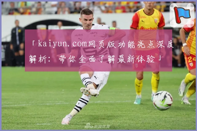 「kaiyun.com网页版功能亮点深度解析：带你全面了解最新体验」