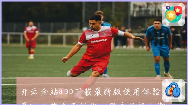 开云全站app下载最新版使用体验分享：功能全面优化，用户好评如潮