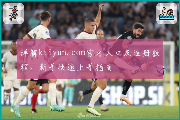 详解kaiyun.com官方入口及注册教程，新手快速上手指南