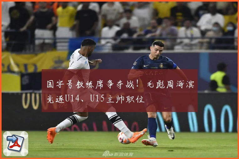 国字号教练席争夺战！毛彪周海滨竞逐U14、U15主帅职位