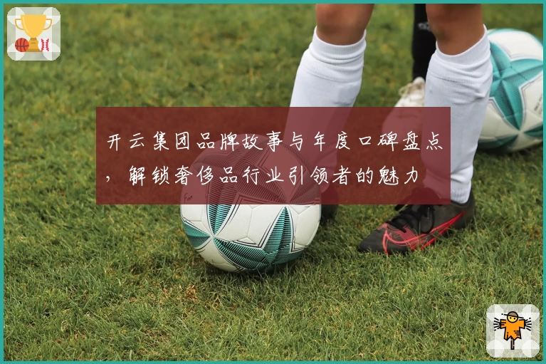 开云集团品牌故事与年度口碑盘点，解锁奢侈品行业引领者的魅力