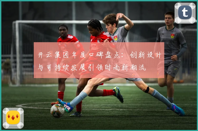 开云集团年度口碑盘点:创新设计与可持续发展引领时尚新潮流