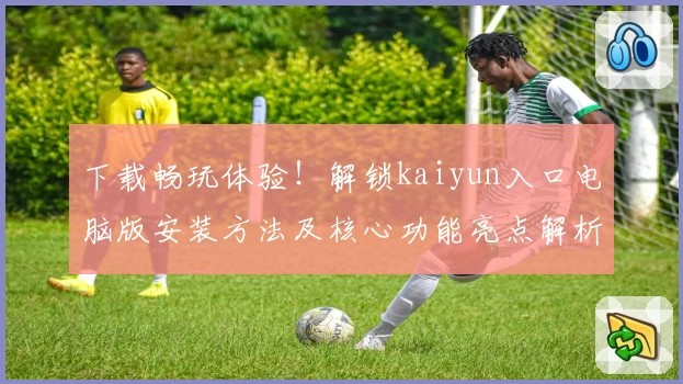 下载畅玩体验！解锁kaiyun入口电脑版安装方法及核心功能亮点解析