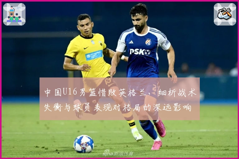 中国U16男篮惜败英格兰，细析战术失衡与球员表现对格局的深远影响