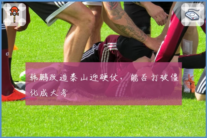 韩鹏改造泰山迎硬仗，能否打破僵化成大考