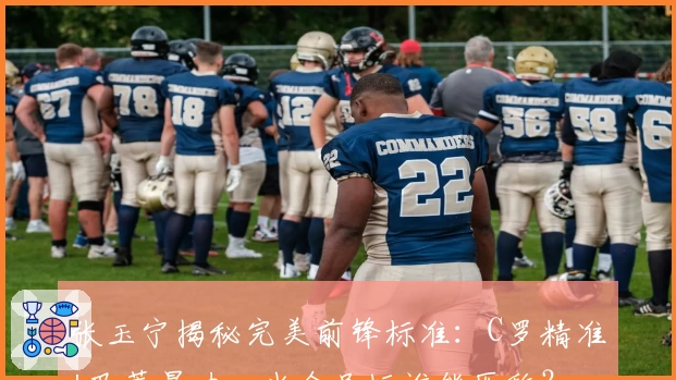 张玉宁揭秘完美前锋标准：C罗精准+巴蒂暴力，当今足坛谁能匹敌？